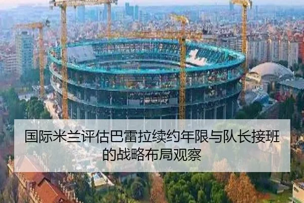 国际米兰评估巴雷拉续约年限与队长接班的战略布局观察
