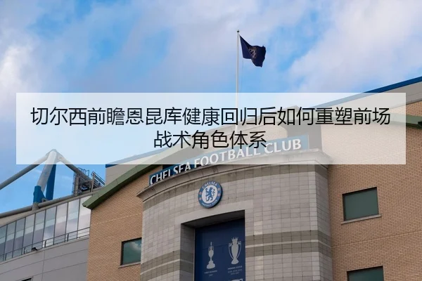 切尔西前瞻恩昆库健康回归后如何重塑前场战术角色体系