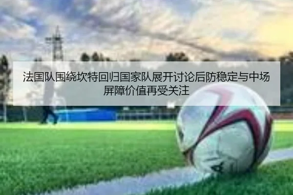 法国队围绕坎特回归国家队展开讨论后防稳定与中场屏障价值再受关注 - kaiyun