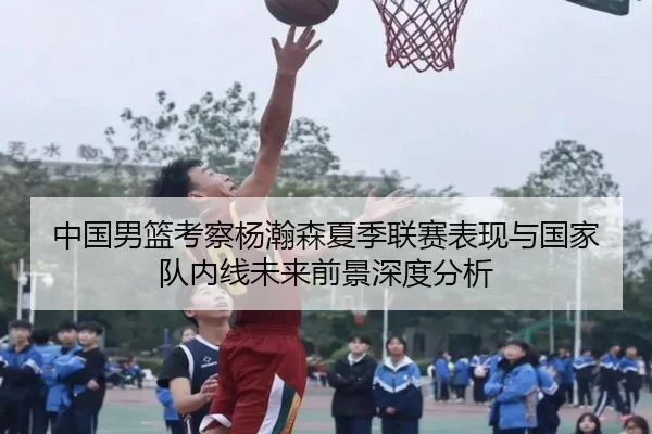 中国男篮考察杨瀚森夏季联赛表现与国家队内线未来前景深度分析