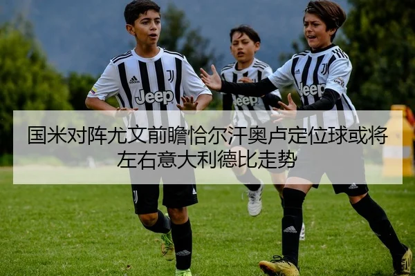 国米对阵尤文前瞻恰尔汗奥卢定位球或将左右意大利德比走势